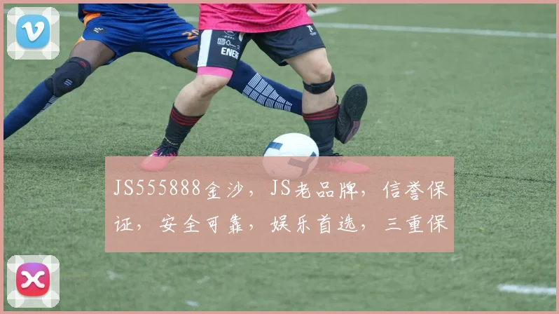 JS555888金沙，JS老品牌，信誉保证，安全可靠，娱乐首选，三重保障，值得信赖，体验非凡。