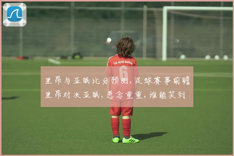 里昂与亚眠比分预测,足球赛事前瞻里昂对决亚眠,悬念重重,谁能笑到最后